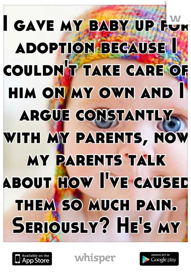 I gave my baby up for adoption because I couldn't take care of him on my own and I argue constantly with my parents, now my parents talk about how I've caused them so much pain. Seriously? He's my son.
