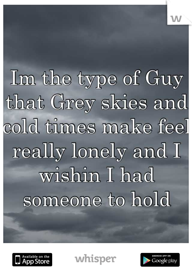 Im the type of Guy that Grey skies and cold times make feel really lonely and I wishin I had someone to hold