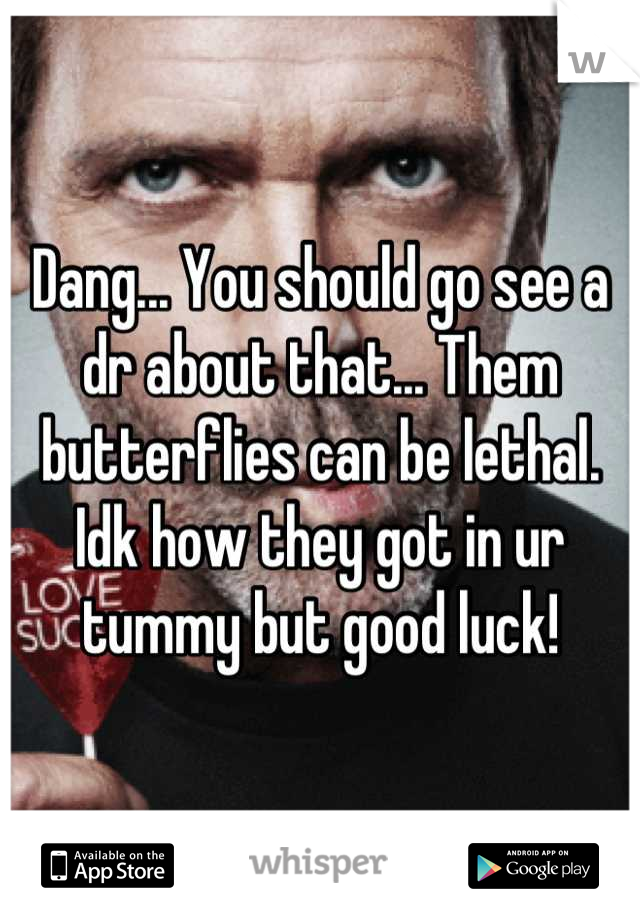 Dang... You should go see a dr about that... Them butterflies can be lethal. Idk how they got in ur tummy but good luck!