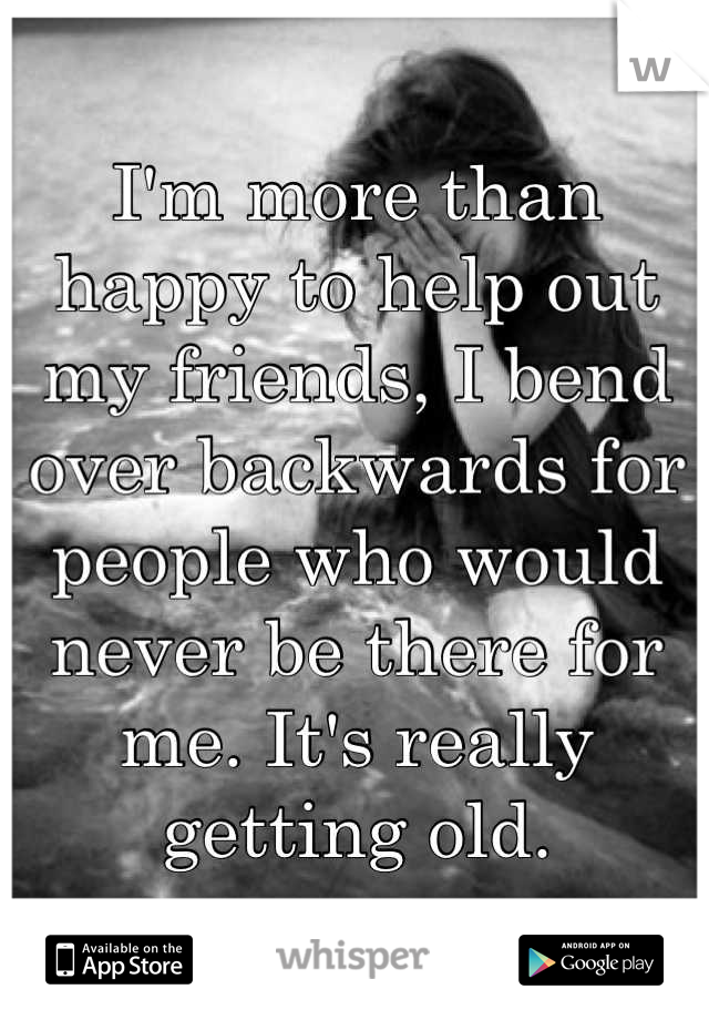 I'm more than happy to help out my friends, I bend over backwards for people who would never be there for me. It's really getting old.