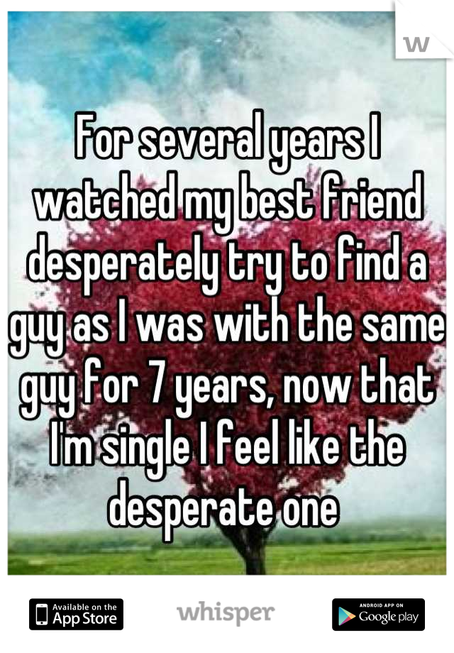 For several years I watched my best friend desperately try to find a guy as I was with the same guy for 7 years, now that I'm single I feel like the desperate one 
