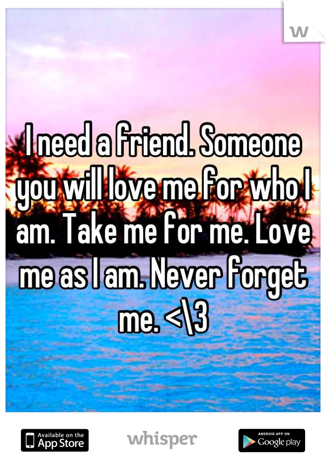 I need a friend. Someone you will love me for who I am. Take me for me. Love me as I am. Never forget me. <\3