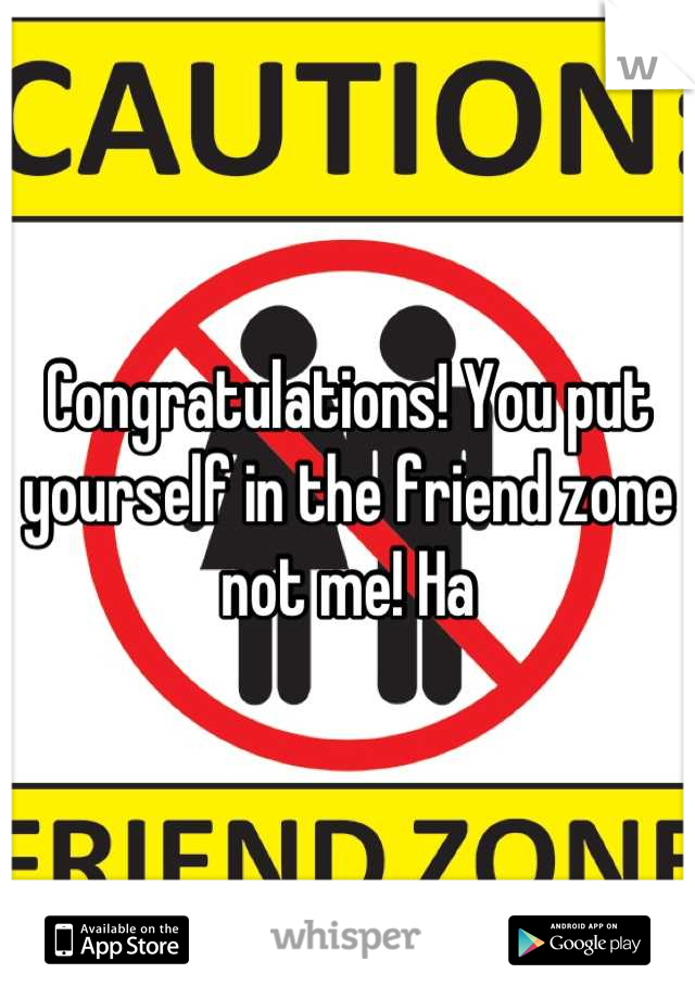 Congratulations! You put yourself in the friend zone not me! Ha