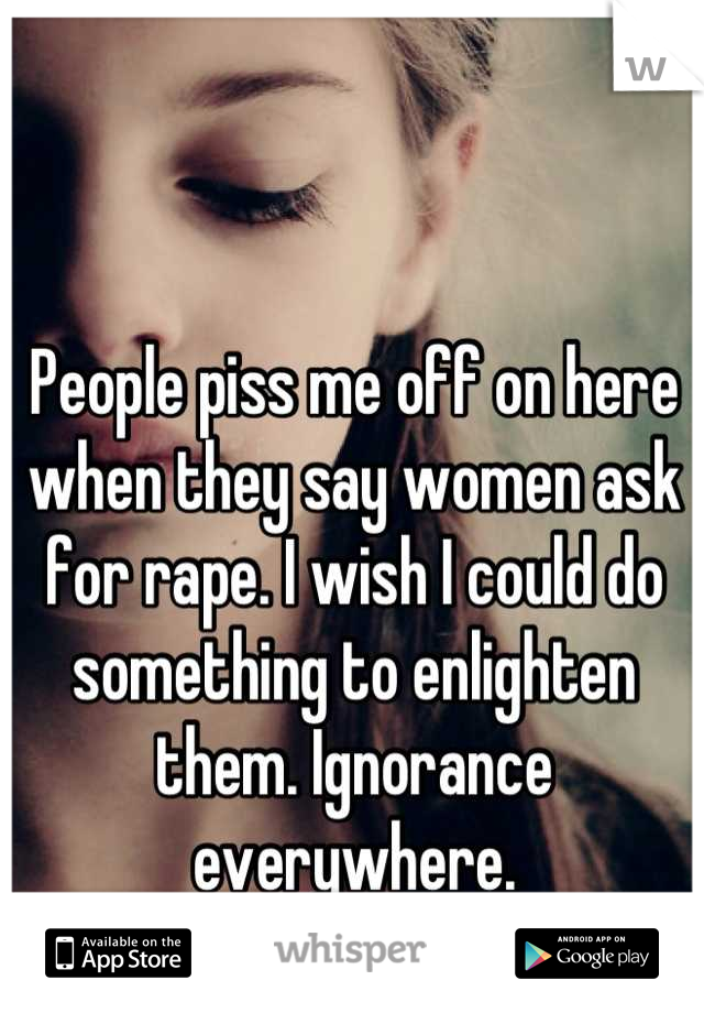 People piss me off on here when they say women ask for rape. I wish I could do something to enlighten them. Ignorance everywhere.