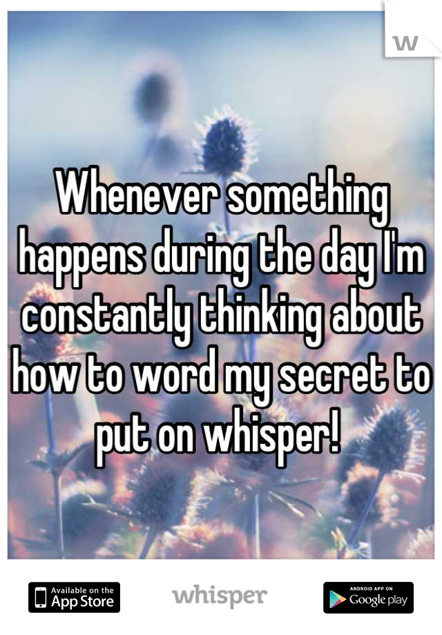 Whenever something happens during the day I'm constantly thinking about how to word my secret to put on whisper! 