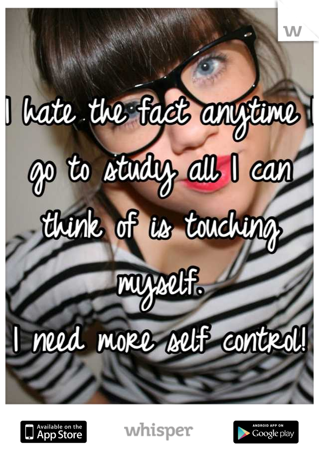 I hate the fact anytime I go to study all I can think of is touching myself.
I need more self control!