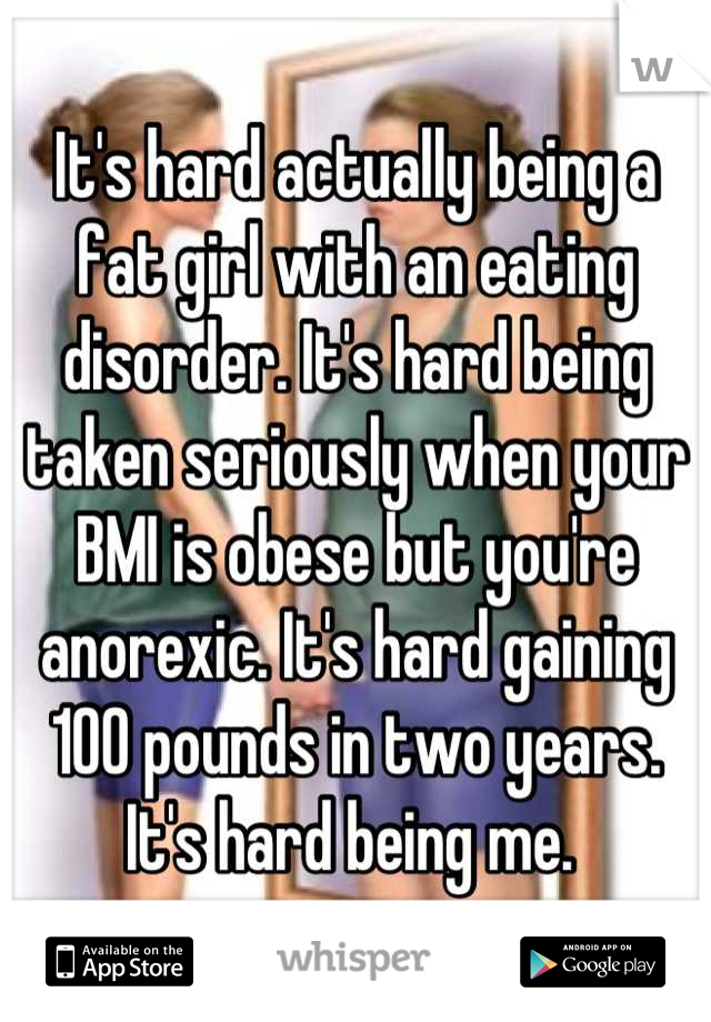 It's hard actually being a fat girl with an eating disorder. It's hard being taken seriously when your BMI is obese but you're anorexic. It's hard gaining 100 pounds in two years. It's hard being me. 