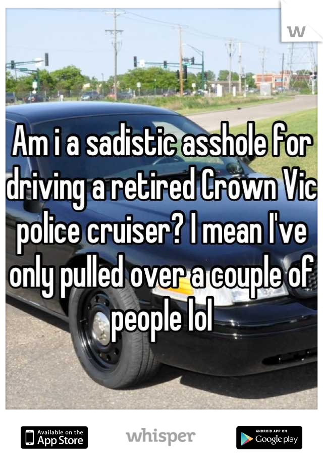 Am i a sadistic asshole for driving a retired Crown Vic police cruiser? I mean I've only pulled over a couple of people lol