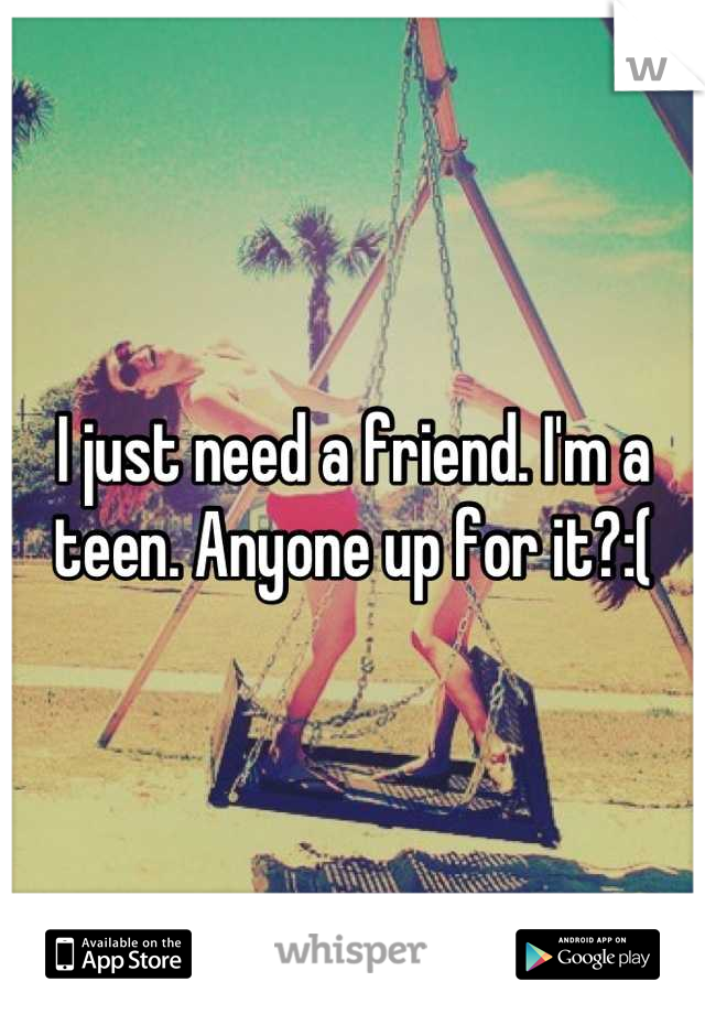 I just need a friend. I'm a teen. Anyone up for it?:(