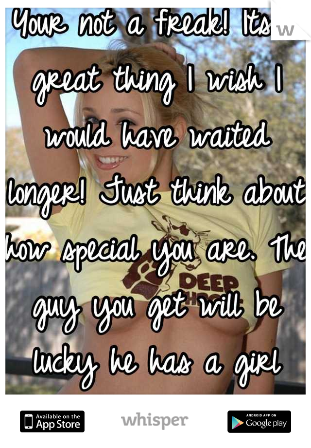 Your not a freak! Its a great thing I wish I would have waited longer! Just think about how special you are. The guy you get will be lucky he has a girl that wasn't passed around! 