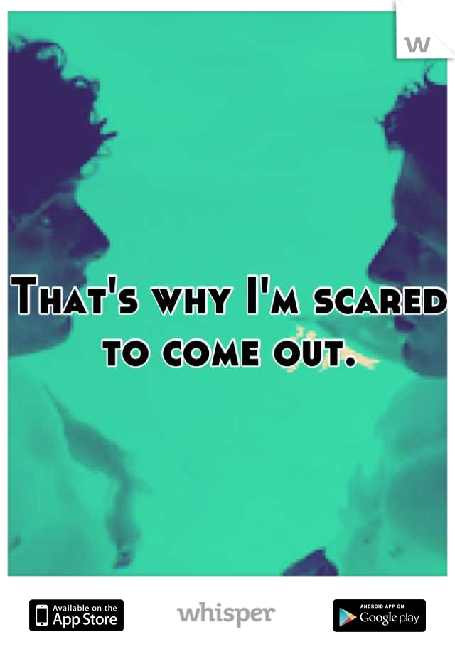 That's why I'm scared to come out.