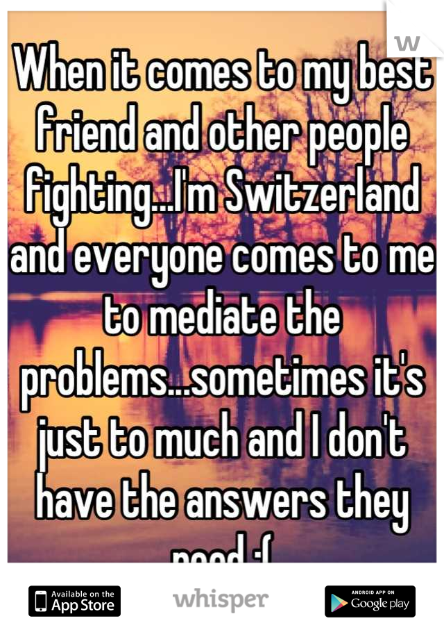 When it comes to my best friend and other people fighting...I'm Switzerland and everyone comes to me to mediate the problems...sometimes it's just to much and I don't have the answers they need :(