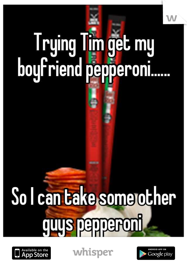 Trying Tim get my boyfriend pepperoni...... 




So I can take some other guys pepperoni 