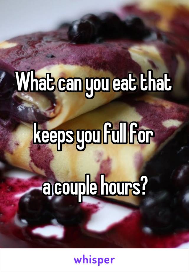 What can you eat that 

keeps you full for 

a couple hours?