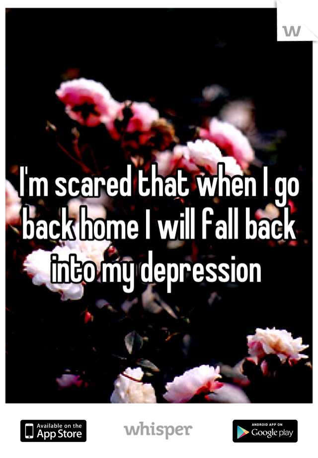 I'm scared that when I go back home I will fall back into my depression 