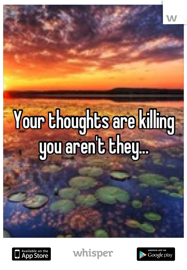 Your thoughts are killing you aren't they...