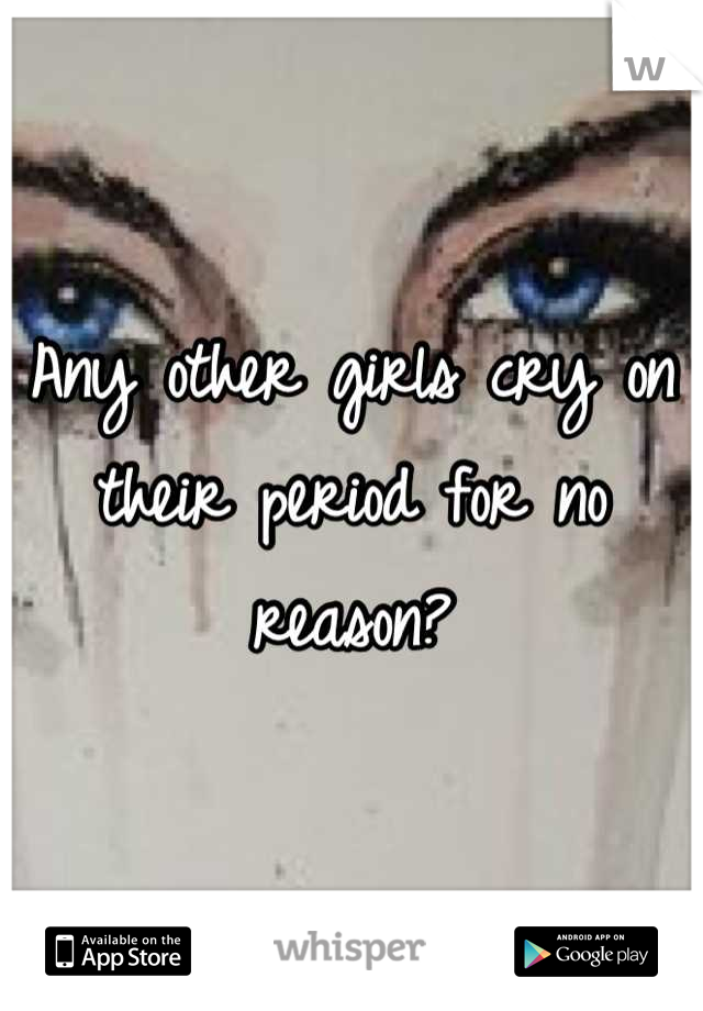 Any other girls cry on their period for no reason?