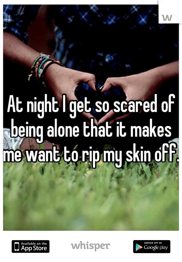 At night I get so scared of being alone that it makes me want to rip my skin off.