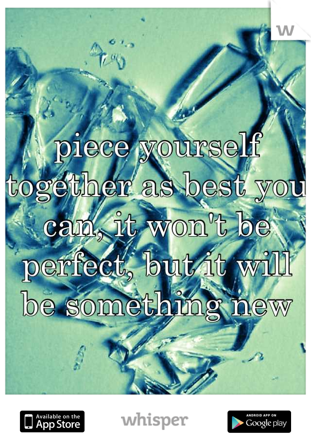 piece yourself together as best you can, it won't be perfect, but it will be something new