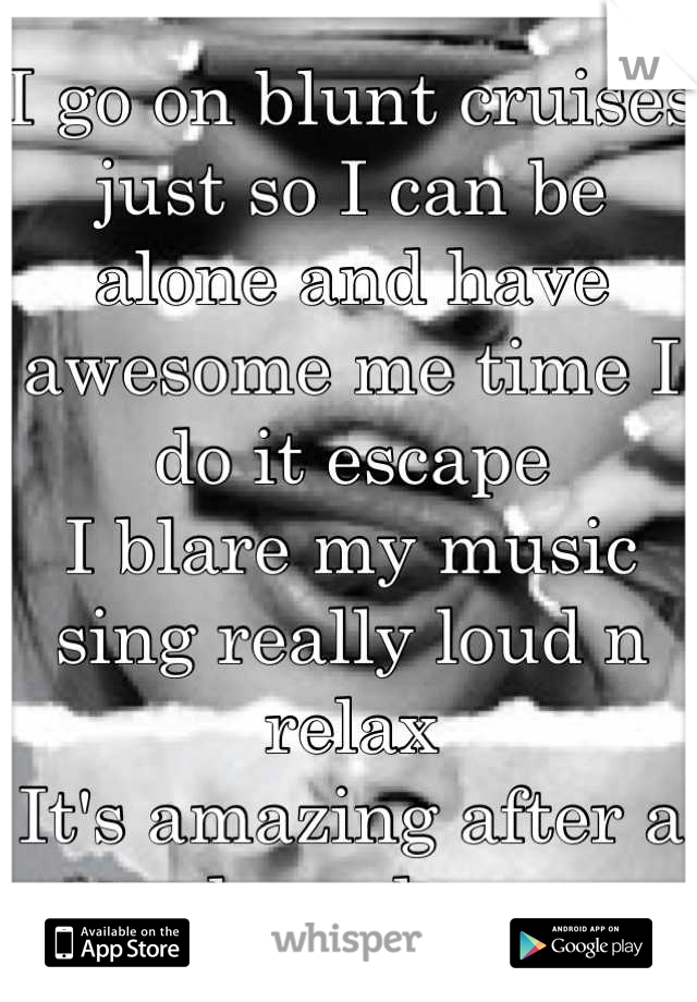 I go on blunt cruises just so I can be alone and have awesome me time I do it escape 
I blare my music sing really loud n relax 
It's amazing after a long day