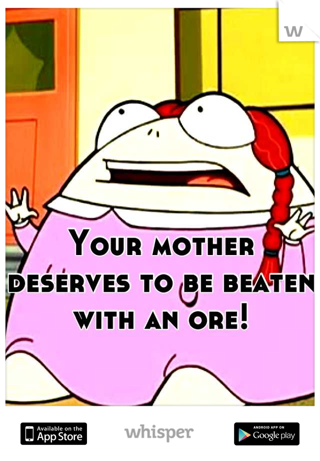 Your mother deserves to be beaten with an ore!