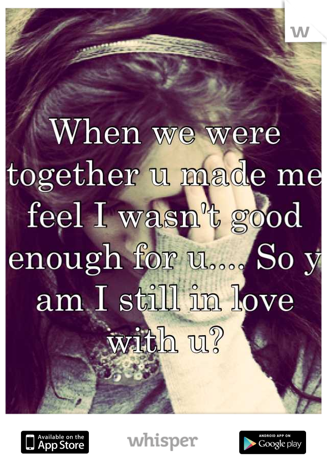 When we were together u made me feel I wasn't good enough for u.... So y am I still in love with u?