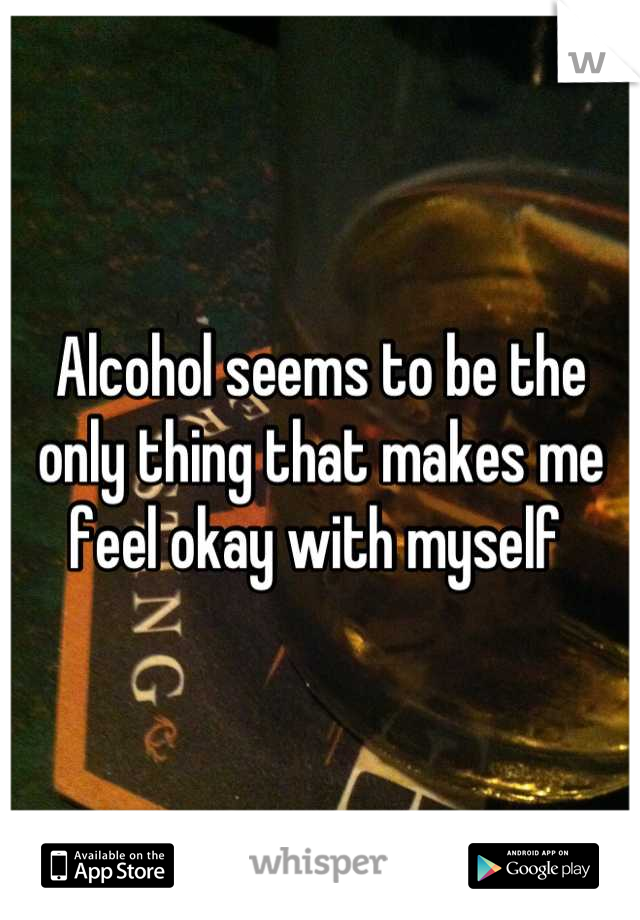 Alcohol seems to be the only thing that makes me feel okay with myself 