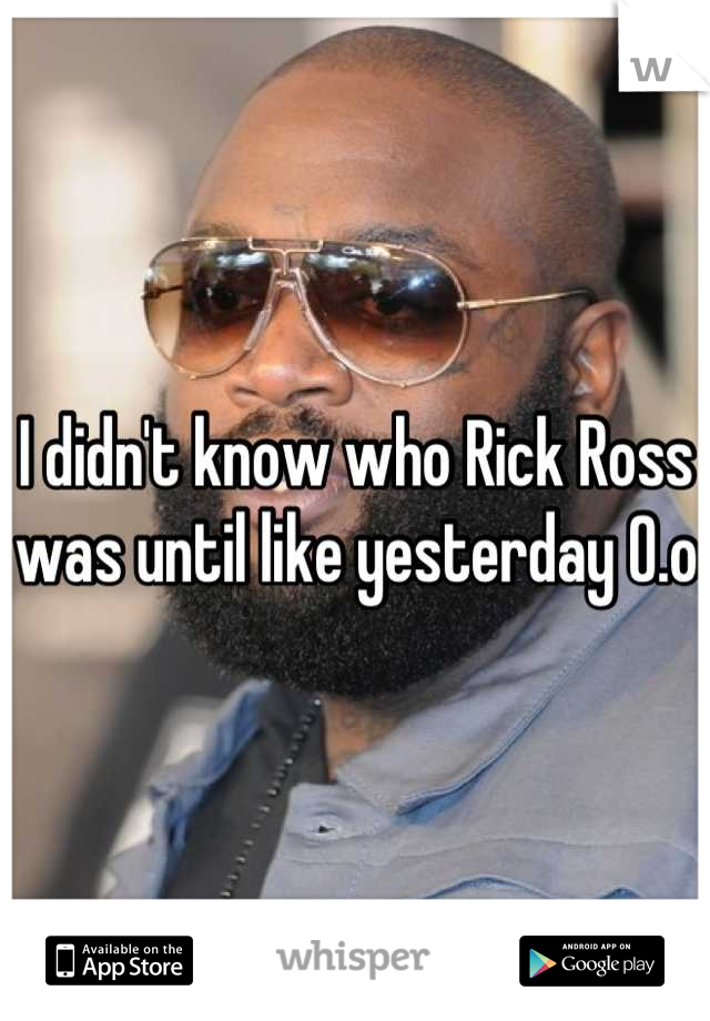 I didn't know who Rick Ross was until like yesterday 0.o