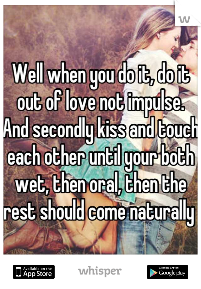 Well when you do it, do it out of love not impulse. And secondly kiss and touch each other until your both wet, then oral, then the rest should come naturally 