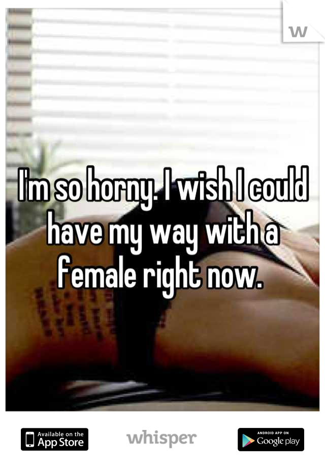 I'm so horny. I wish I could have my way with a female right now. 