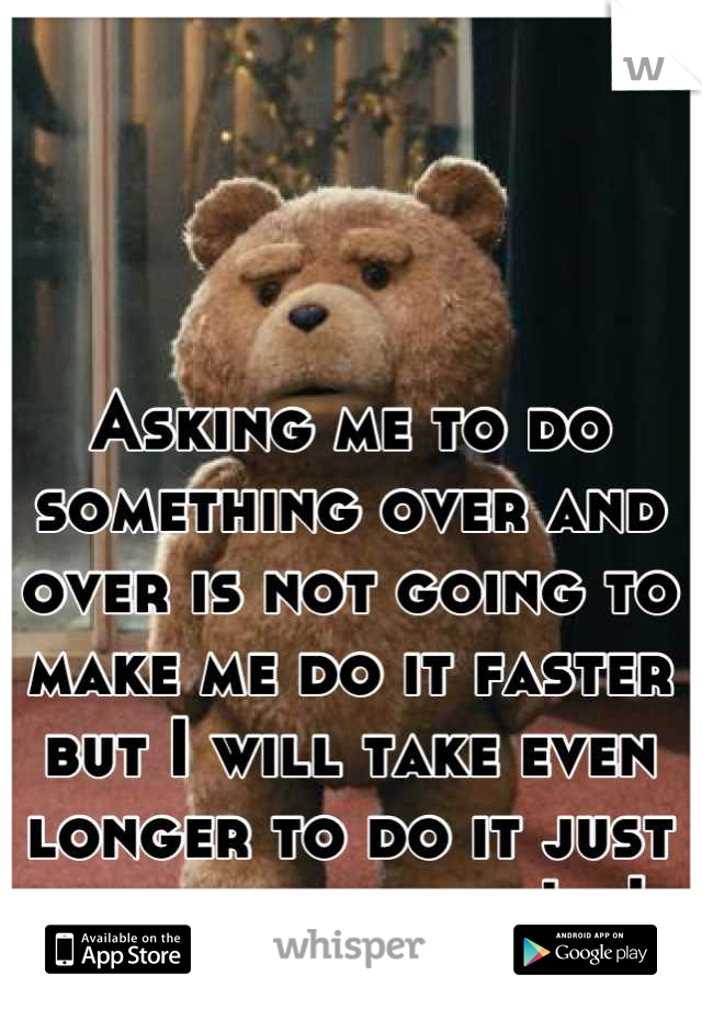 Asking me to do something over and over is not going to make me do it faster but I will take even longer to do it just to fuck with you! ,,|,,