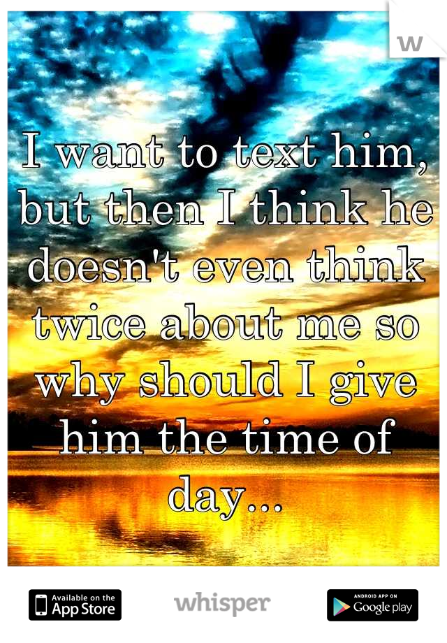I want to text him, but then I think he doesn't even think twice about me so why should I give him the time of day...