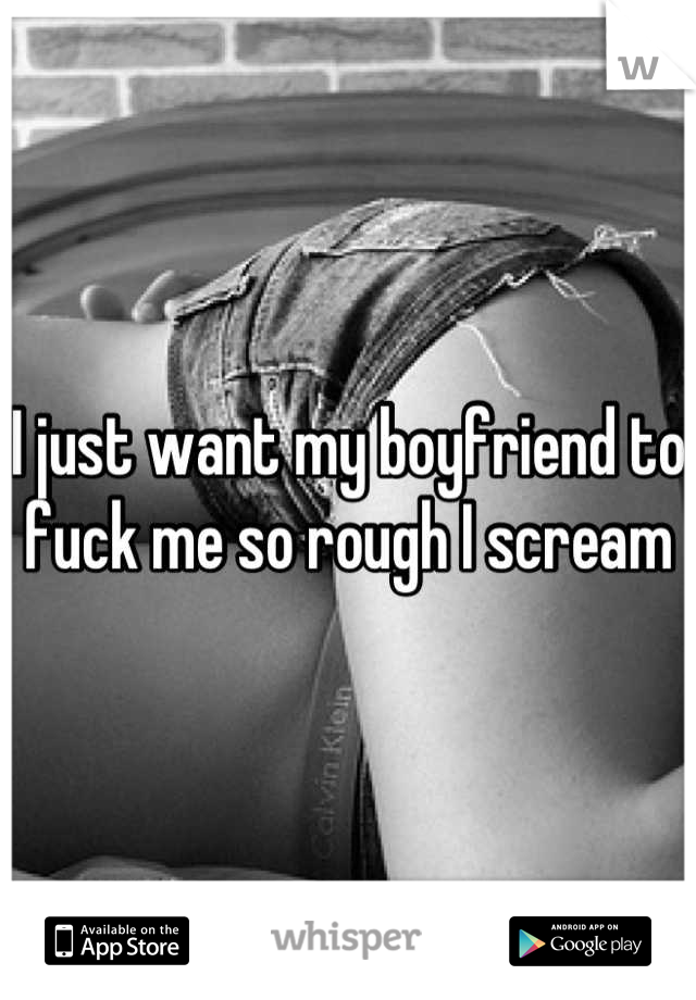 I just want my boyfriend to fuck me so rough I scream