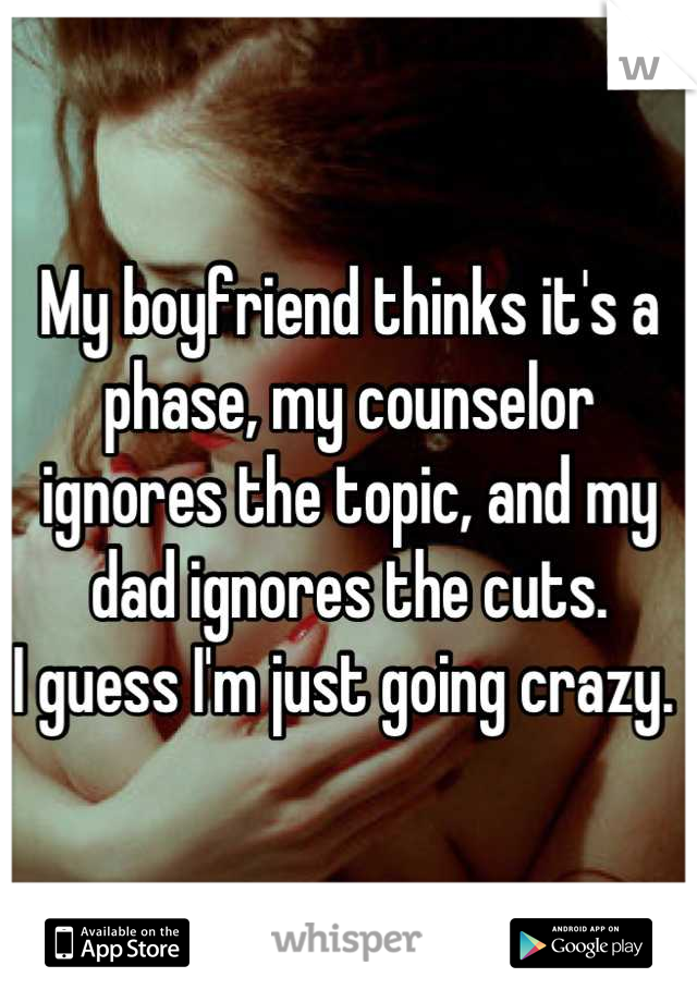 My boyfriend thinks it's a phase, my counselor ignores the topic, and my dad ignores the cuts. 
I guess I'm just going crazy. 