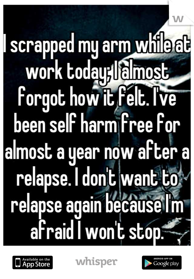 I scrapped my arm while at work today; I almost forgot how it felt. I've been self harm free for almost a year now after a relapse. I don't want to relapse again because I'm afraid I won't stop.