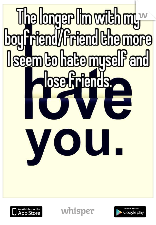 The longer I'm with my boyfriend/friend the more I seem to hate myself and lose friends.