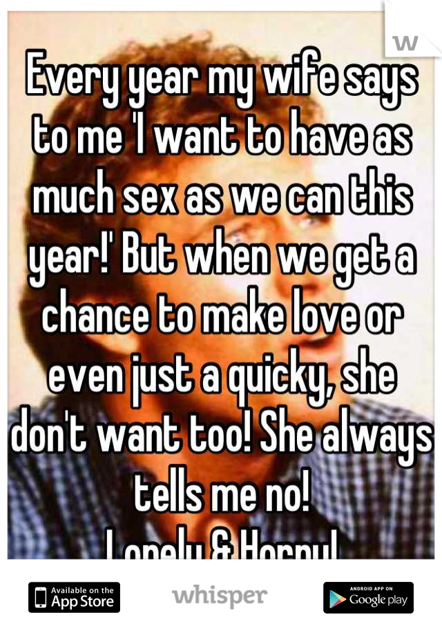 Every year my wife says to me 'I want to have as much sex as we can this year!' But when we get a chance to make love or even just a quicky, she don't want too! She always tells me no! 
Lonely & Horny!