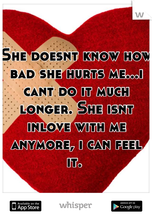 She doesnt know how bad she hurts me...i cant do it much longer. She isnt inlove with me anymore, i can feel it. 