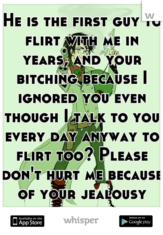He is the first guy to flirt with me in years, and your bitching because I ignored you even though I talk to you every day anyway to flirt too? Please don't hurt me because of your jealousy moirail.