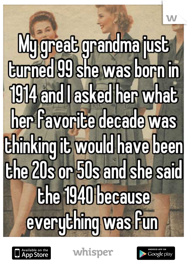 My great grandma just turned 99 she was born in 1914 and I asked her what her favorite decade was thinking it would have been the 20s or 50s and she said the 1940 because everything was fun 