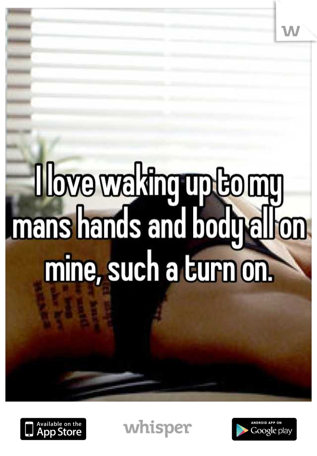 I love waking up to my mans hands and body all on mine, such a turn on.