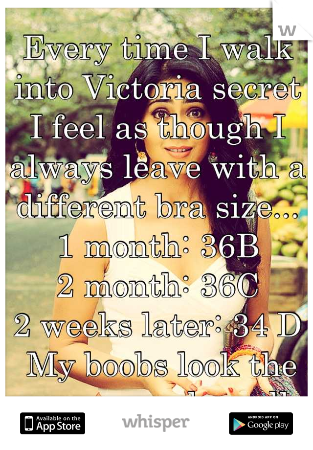 Every time I walk into Victoria secret I feel as though I always leave with a different bra size... 1 month: 36B 
2 month: 36C
2 weeks later: 34 D
 My boobs look the same... and small