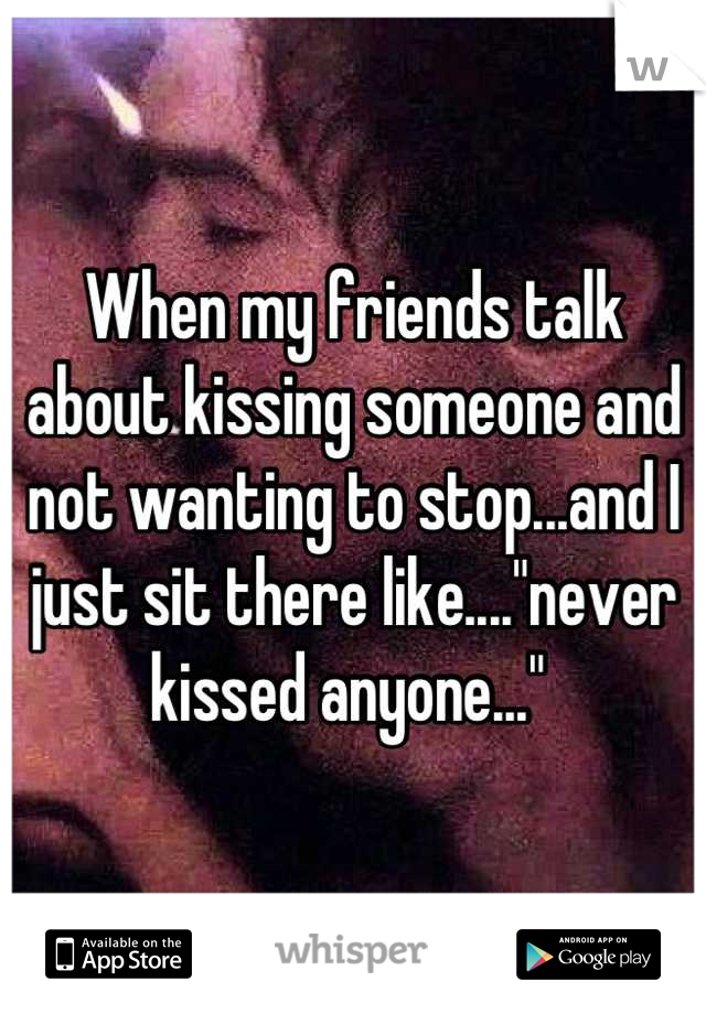 When my friends talk about kissing someone and not wanting to stop...and I just sit there like...."never kissed anyone..." 