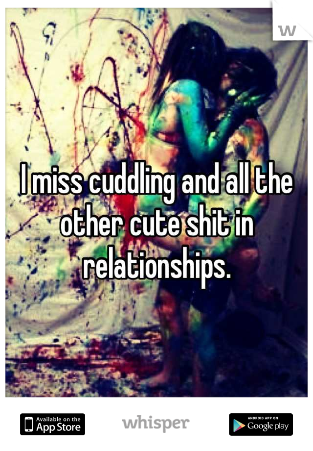 I miss cuddling and all the other cute shit in relationships.