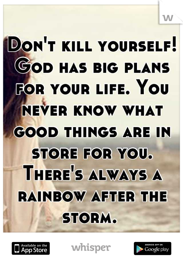 Don't kill yourself! God has big plans for your life. You never know what good things are in store for you. There's always a rainbow after the storm. 