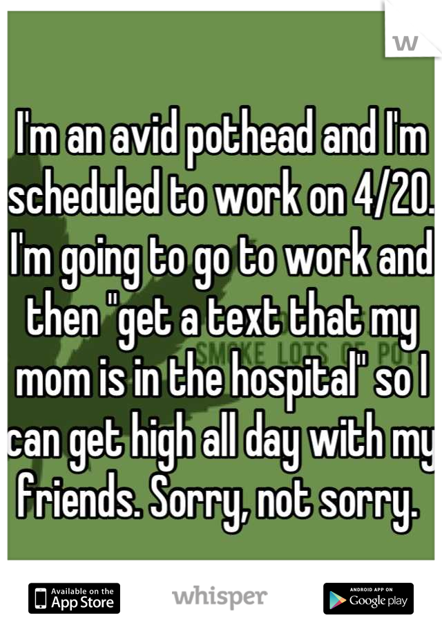 I'm an avid pothead and I'm scheduled to work on 4/20. I'm going to go to work and then "get a text that my mom is in the hospital" so I can get high all day with my friends. Sorry, not sorry. 