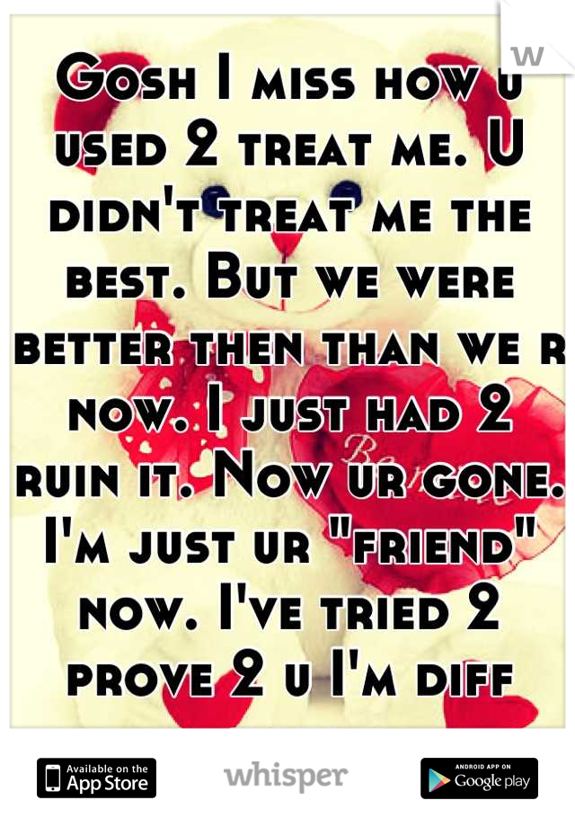 Gosh I miss how u used 2 treat me. U didn't treat me the best. But we were better then than we r now. I just had 2 ruin it. Now ur gone. I'm just ur "friend" now. I've tried 2 prove 2 u I'm diff now.