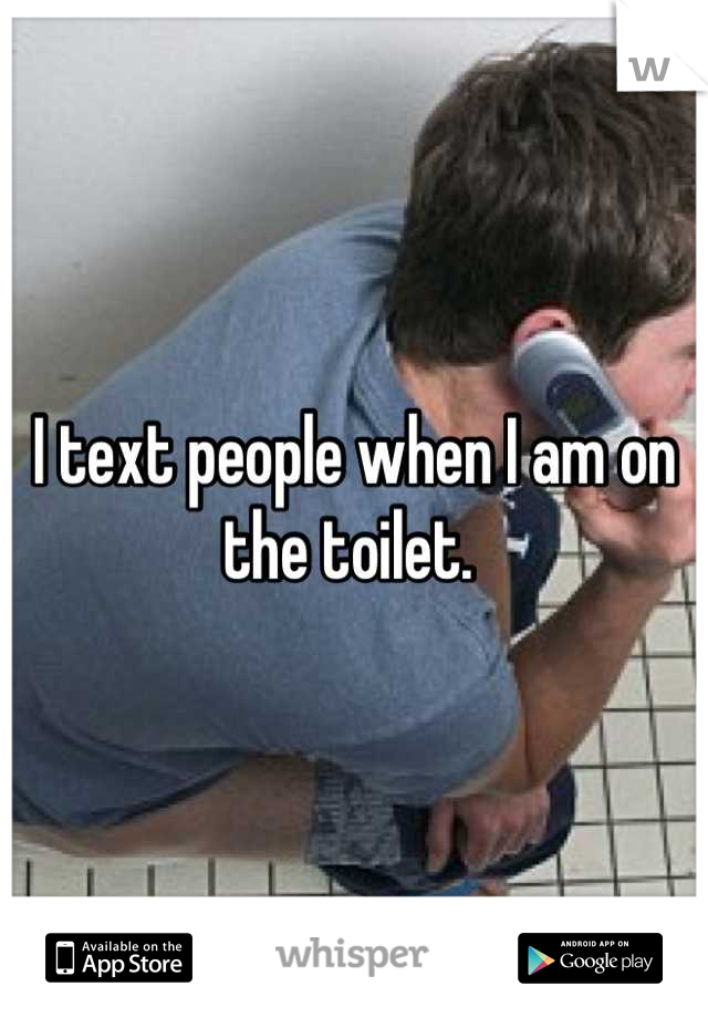 I text people when I am on the toilet. 
