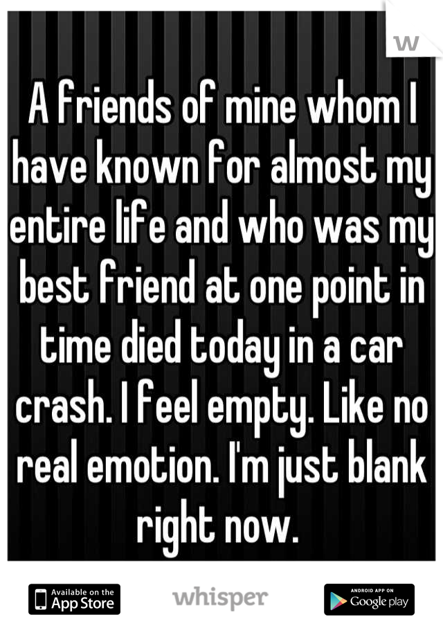 A friends of mine whom I have known for almost my entire life and who was my best friend at one point in time died today in a car crash. I feel empty. Like no real emotion. I'm just blank right now. 