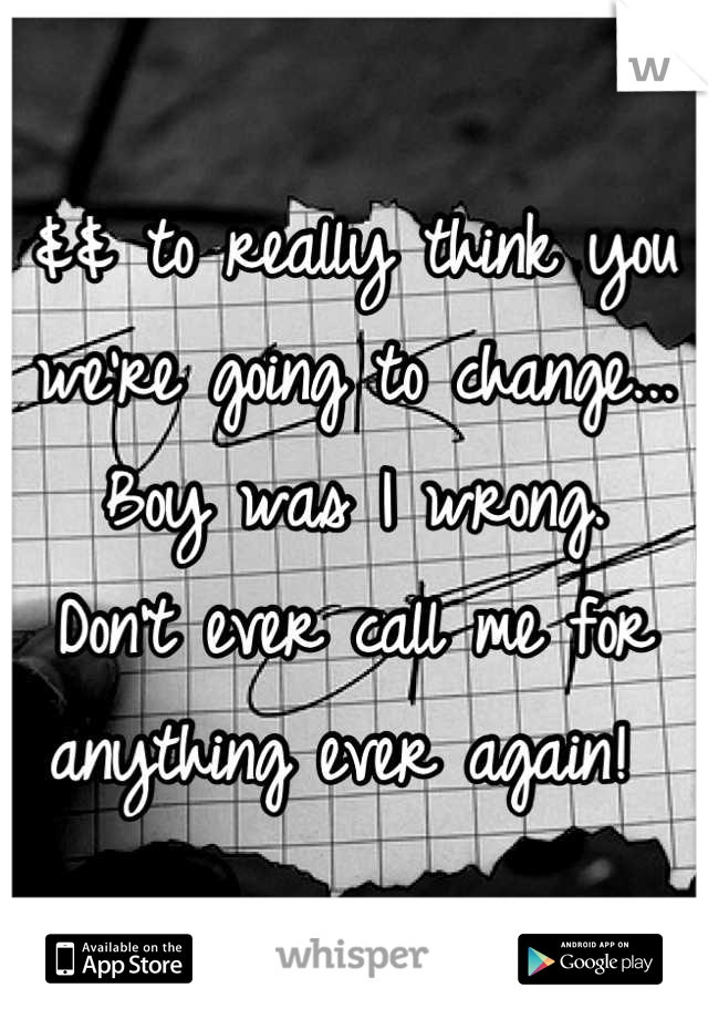 && to really think you we're going to change... Boy was I wrong. 
Don't ever call me for anything ever again! 